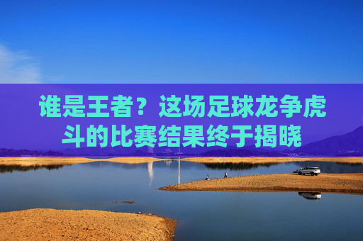 谁是王者？这场足球龙争虎斗的比赛结果终于揭晓