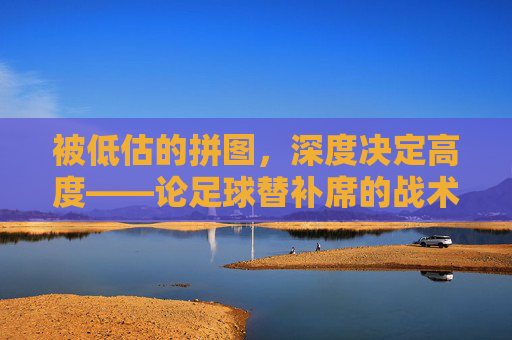 被低估的拼图，深度决定高度——论足球替补席的战术价值