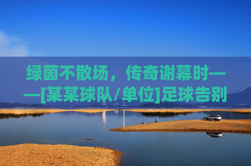 绿茵不散场，传奇谢幕时——[某某球队/单位]足球告别赛燃情启幕