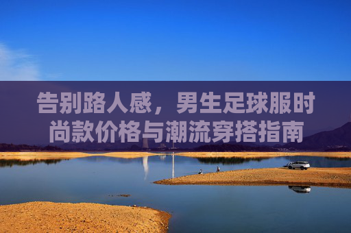 告别路人感，男生足球服时尚款价格与潮流穿搭指南