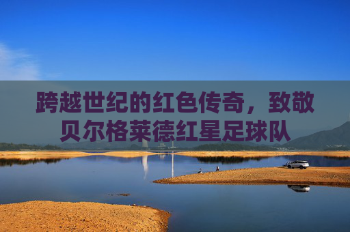 跨越世纪的红色传奇，致敬贝尔格莱德红星足球队