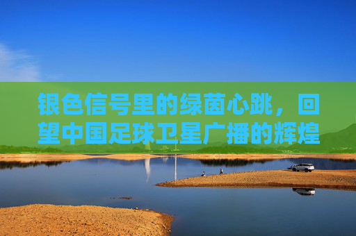 银色信号里的绿茵心跳，回望中国足球卫星广播的辉煌岁月