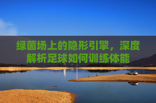 绿茵场上的隐形引擎，深度解析足球如何训练体能