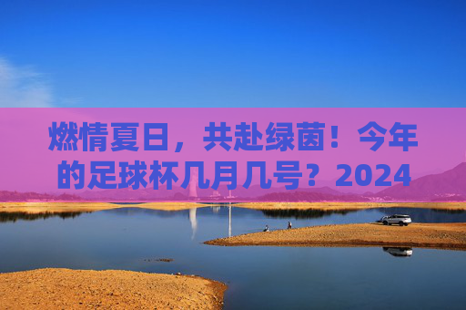 燃情夏日，共赴绿茵！今年的足球杯几月几号？2024欧洲杯全攻略