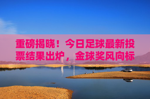重磅揭晓！今日足球最新投票结果出炉，金球奖风向标指向何方？