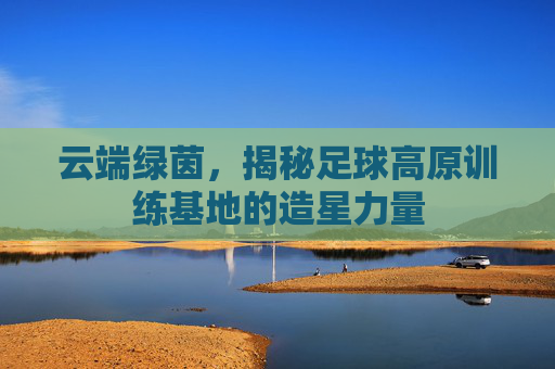 云端绿茵，揭秘足球高原训练基地的造星力量