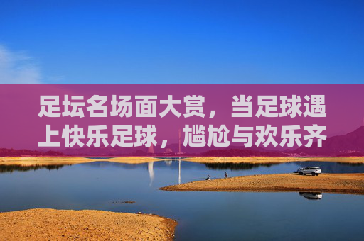 足坛名场面大赏，当足球遇上快乐足球，尴尬与欢乐齐飞