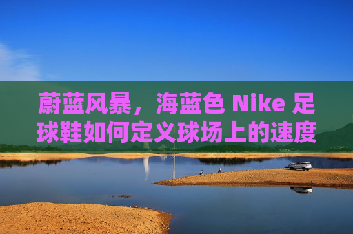 蔚蓝风暴，海蓝色 Nike 足球鞋如何定义球场上的速度与时尚