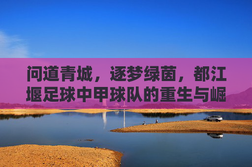 问道青城，逐梦绿茵，都江堰足球中甲球队的重生与崛起