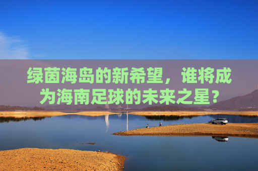 绿茵海岛的新希望，谁将成为海南足球的未来之星？