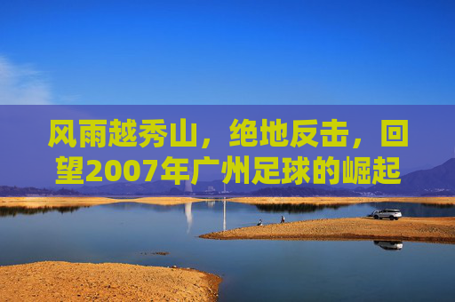 风雨越秀山，绝地反击，回望2007年广州足球的崛起之路
