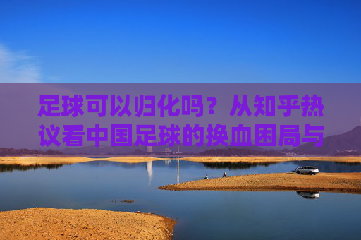足球可以归化吗？从知乎热议看中国足球的换血困局与出路