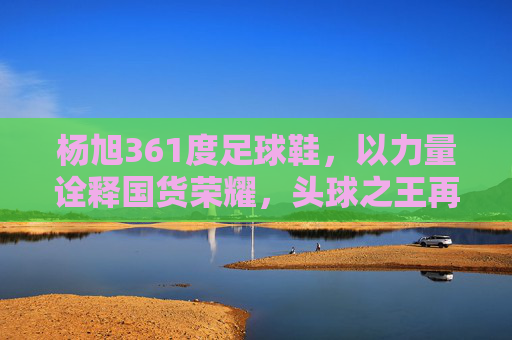 杨旭361度足球鞋，以力量诠释国货荣耀，头球之王再战绿茵