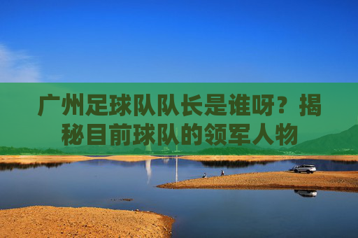 广州足球队队长是谁呀？揭秘目前球队的领军人物