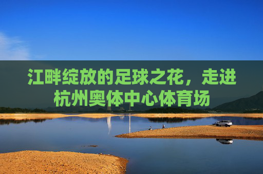 江畔绽放的足球之花，走进杭州奥体中心体育场
