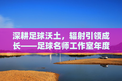 深耕足球沃土，辐射引领成长——足球名师工作室年度工作总结报告