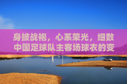 身披战袍，心系荣光，细数中国足球队主客场球衣的变迁史