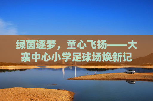 绿茵逐梦，童心飞扬——大寨中心小学足球场焕新记