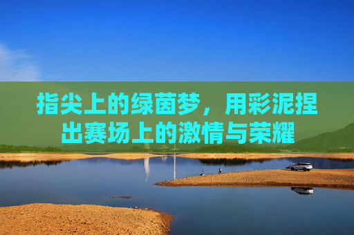 指尖上的绿茵梦，用彩泥捏出赛场上的激情与荣耀