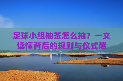 足球小组抽签怎么抽？一文读懂背后的规则与仪式感