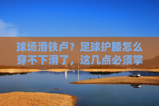 球场滑铁卢？足球护膝怎么穿不下滑了，这几点必须掌握！
