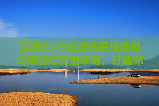 足球大师S级球员最佳选择与阵容搭配全攻略，打造你的梦幻之师