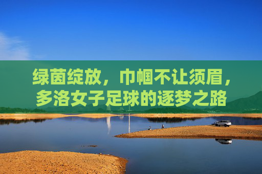 绿茵绽放，巾帼不让须眉，多洛女子足球的逐梦之路