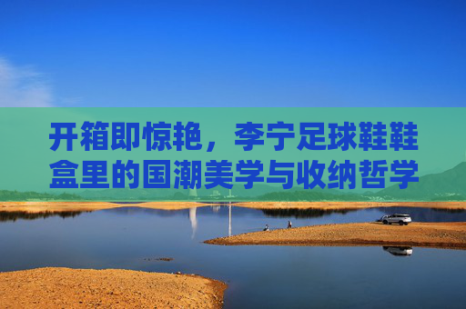 开箱即惊艳，李宁足球鞋鞋盒里的国潮美学与收纳哲学