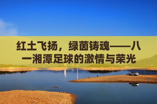 红土飞扬，绿茵铸魂——八一湘潭足球的激情与荣光