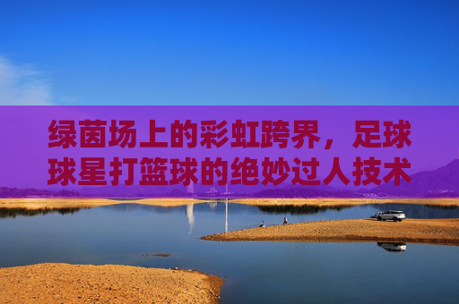 绿茵场上的彩虹跨界，足球球星打篮球的绝妙过人技术