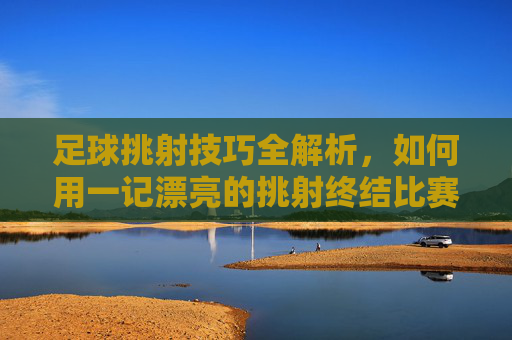 足球挑射技巧全解析，如何用一记漂亮的挑射终结比赛