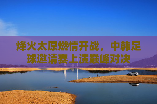 烽火太原燃情开战，中韩足球邀请赛上演巅峰对决