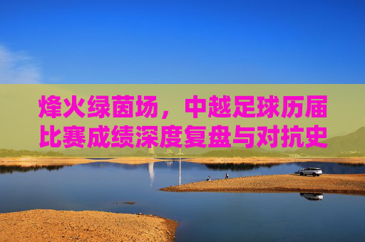 烽火绿茵场，中越足球历届比赛成绩深度复盘与对抗史话