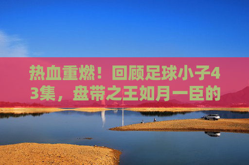 热血重燃！回顾足球小子43集，盘带之王如月一臣的重力踢挑战