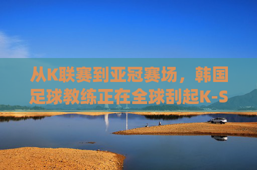 从K联赛到亚冠赛场，韩国足球教练正在全球刮起K-Style韩流