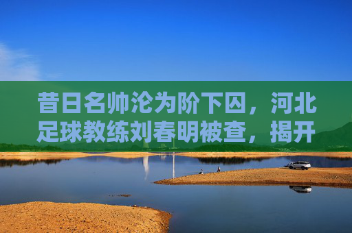 昔日名帅沦为阶下囚，河北足球教练刘春明被查，揭开行业腐败的一角