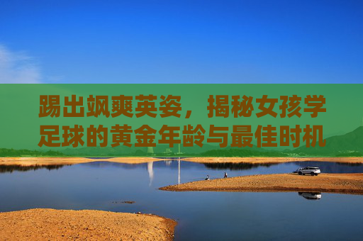 踢出飒爽英姿，揭秘女孩学足球的黄金年龄与最佳时机