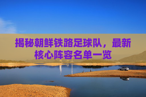 揭秘朝鲜铁路足球队,最新核心阵容名单一览
