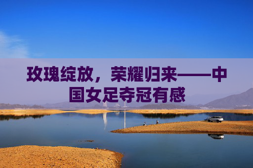 玫瑰绽放，荣耀归来——中国女足夺冠有感