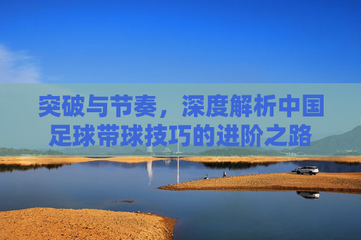 突破与节奏,深度解析中国足球带球技巧的进阶之路