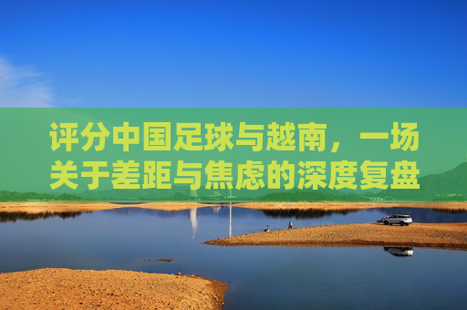 评分中国足球与越南,一场关于差距与焦虑的深度复盘