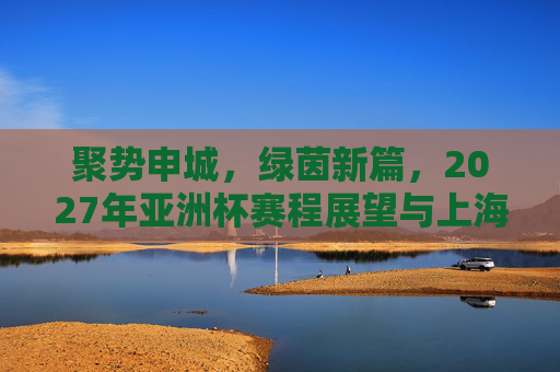 聚势申城，绿茵新篇，2027年亚洲杯赛程展望与上海足球机遇