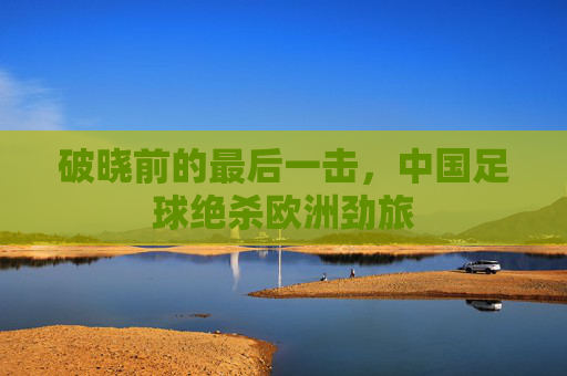破晓前的最后一击,中国足球绝杀欧洲劲旅