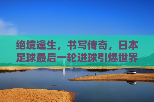 绝境逢生,书写传奇,日本足球最后一轮进球引爆世界杯