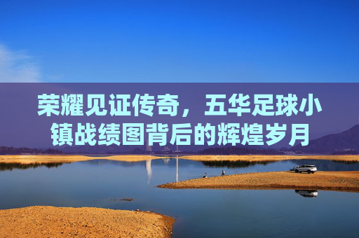 荣耀见证传奇,五华足球小镇战绩图背后的辉煌岁月