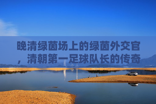 晚清绿茵场上的绿茵外交官,清朝第一足球队长的传奇人生