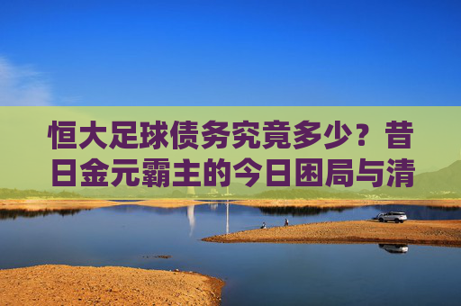恒大足球债务究竟多少?昔日金元霸主的今日困局与清算