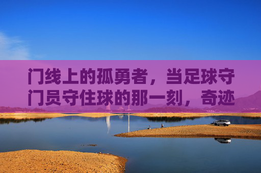 门线上的孤勇者,当足球守门员守住球的那一刻,奇迹便发生了