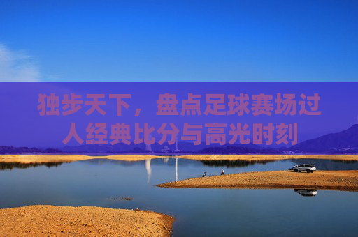 独步天下,盘点足球赛场过人经典比分与高光时刻