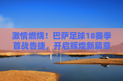 激情燃烧!巴萨足球18赛季首战告捷,开启辉煌新篇章